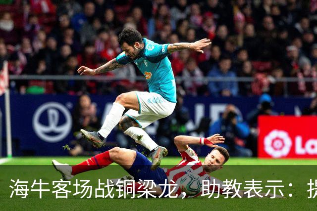 海牛客场战铜梁龙，助教表示：提前降级依旧轻装上阵全力出战